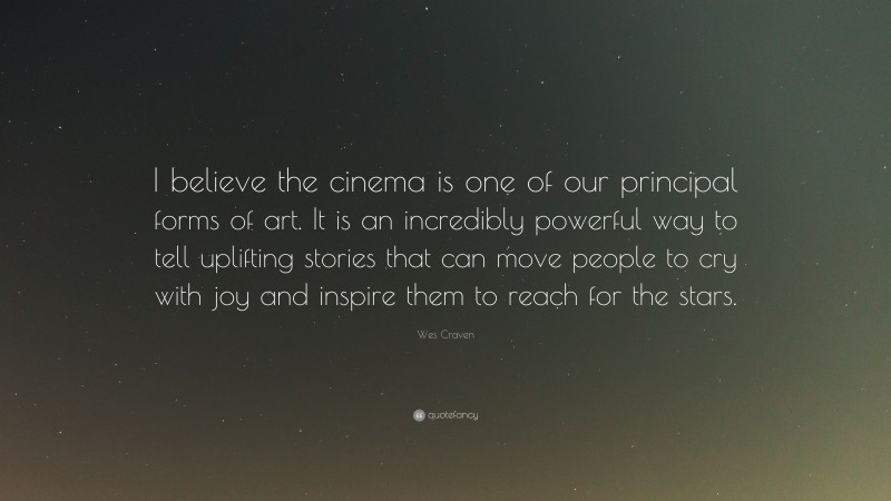 Wes Craven Quote: “I believe the cinema is one of our principal forms of art. It is an incredibly powerful way to tell uplifting stories that can move people to cry with joy and inspire them to reach for the stars.”