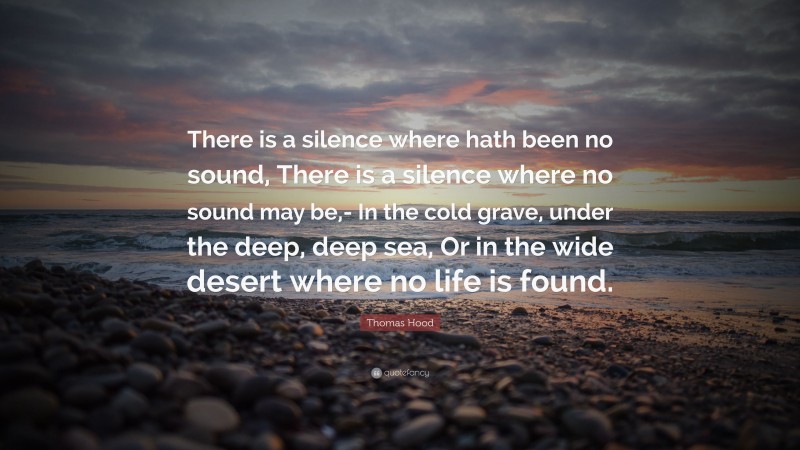 Thomas Hood Quote: “There is a silence where hath been no sound, There is a silence where no sound may be,- In the cold grave, under the deep, deep sea, Or in the wide desert where no life is found.”
