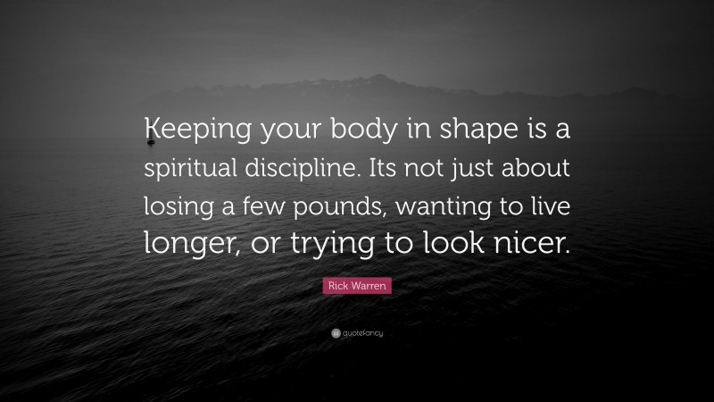 Rick Warren Quote: “Keeping your body in shape is a spiritual discipline. Its not just about losing a few pounds, wanting to live longer, or trying to look nicer.”