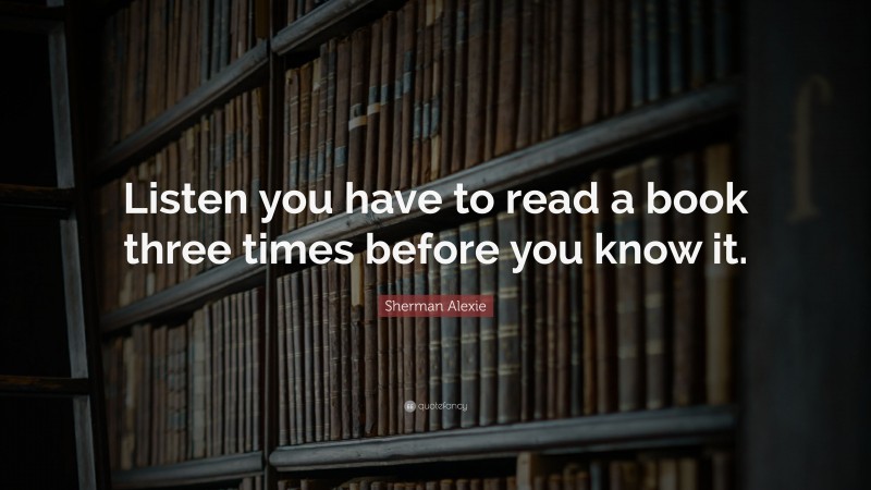 Sherman Alexie Quote: “Listen you have to read a book three times before you know it.”