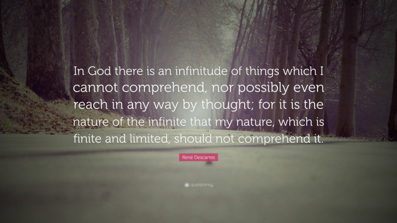 René Descartes Quote: “In God there is an infinitude of things which I cannot comprehend, nor possibly even reach in any way by thought; for it is the nature of the infinite that my nature, which is finite and limited, should not comprehend it.”