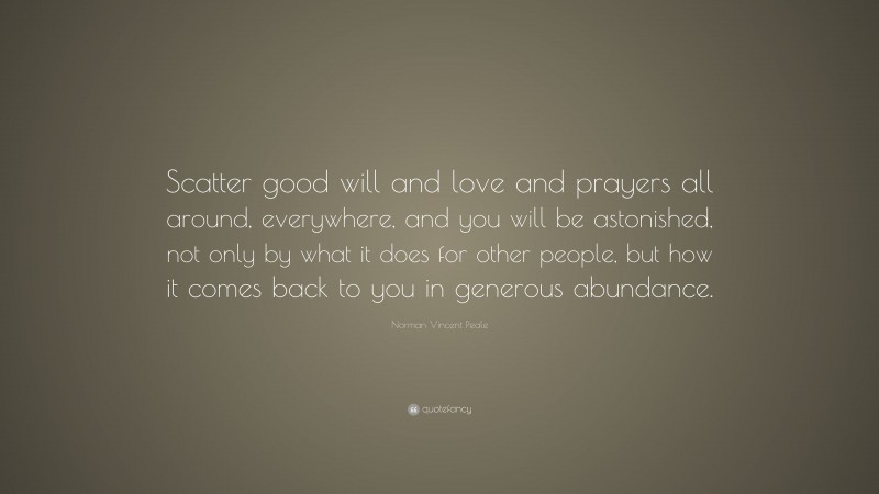 Norman Vincent Peale Quote: “Scatter good will and love and prayers all around, everywhere, and you will be astonished, not only by what it does for other people, but how it comes back to you in generous abundance.”