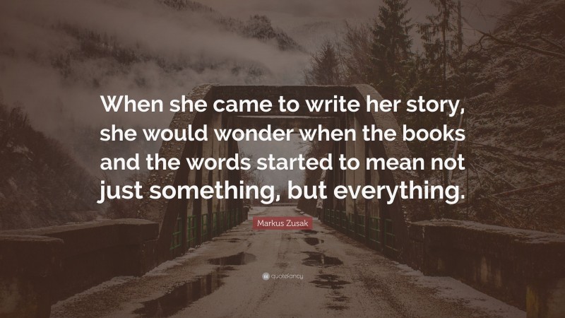 Markus Zusak Quote: “When she came to write her story, she would wonder when the books and the words started to mean not just something, but everything.”