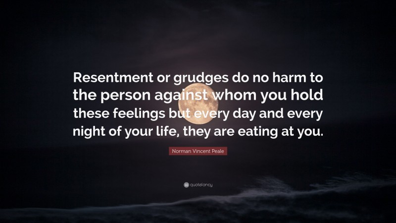 Norman Vincent Peale Quote: “Resentment or grudges do no harm to the person against whom you hold these feelings but every day and every night of your life, they are eating at you.”