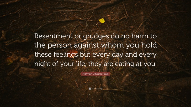 Norman Vincent Peale Quote: “Resentment or grudges do no harm to the person against whom you hold these feelings but every day and every night of your life, they are eating at you.”