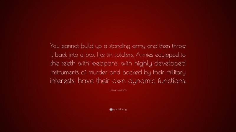 Emma Goldman Quote: “You cannot build up a standing army and then throw it back into a box like tin soldiers. Armies equipped to the teeth with weapons, with highly developed instruments of murder and backed by their military interests, have their own dynamic functions.”