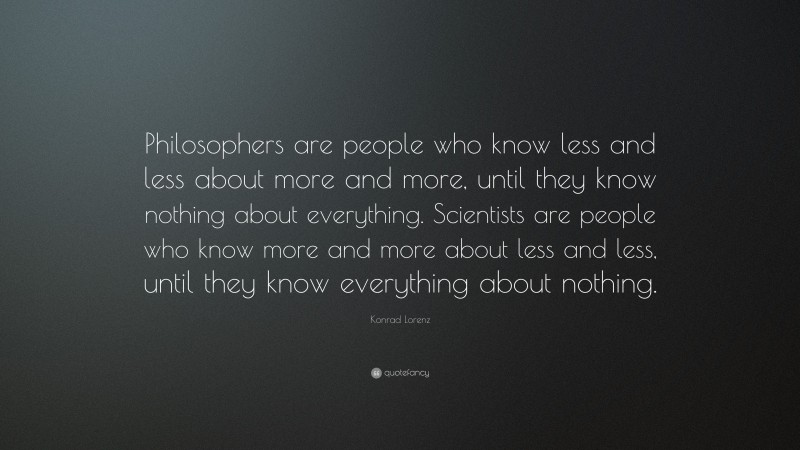 Konrad Lorenz Quote: “Philosophers are people who know less and less about more and more, until they know nothing about everything. Scientists are people who know more and more about less and less, until they know everything about nothing.”