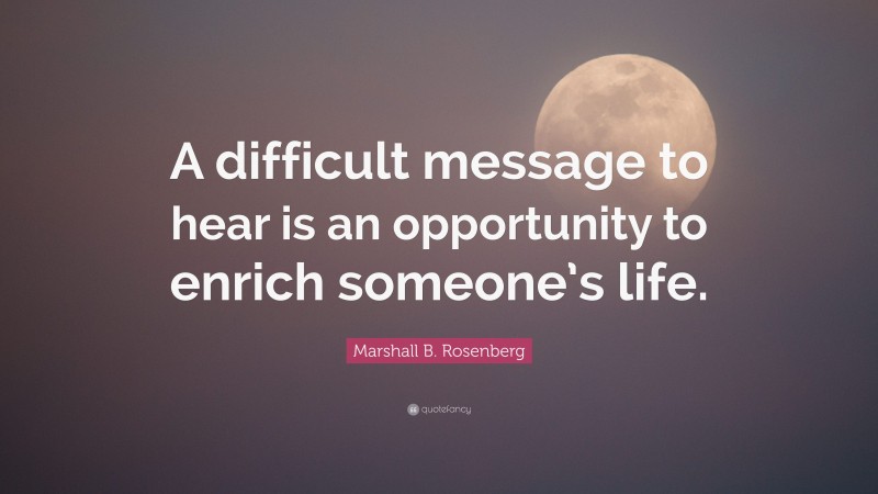 Marshall B. Rosenberg Quote: “A difficult message to hear is an opportunity to enrich someone’s life.”