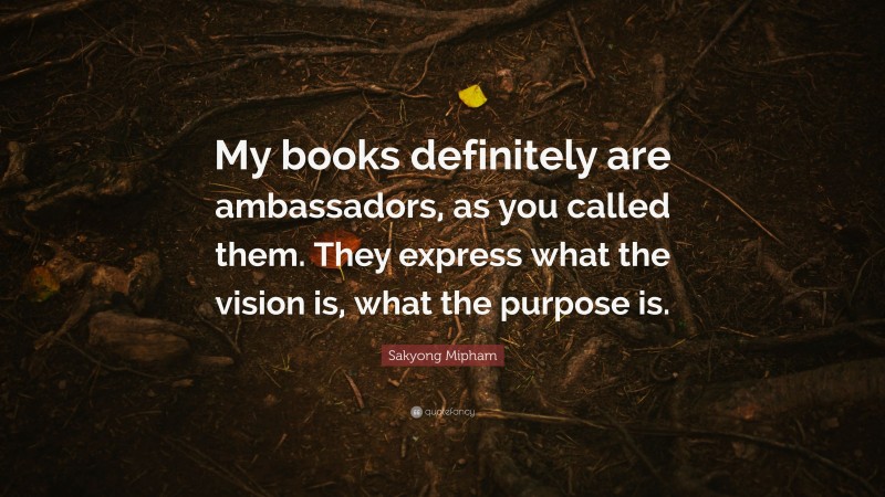 Sakyong Mipham Quote: “My books definitely are ambassadors, as you called them. They express what the vision is, what the purpose is.”