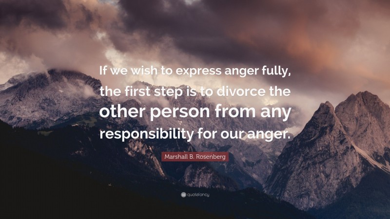Marshall B. Rosenberg Quote: “If we wish to express anger fully, the first step is to divorce the other person from any responsibility for our anger.”