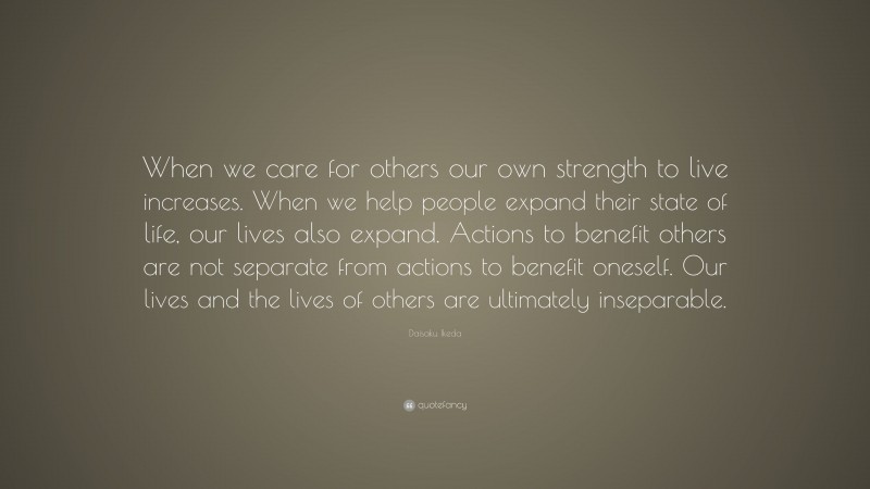 Daisaku Ikeda Quote: “When we care for others our own strength to live increases. When we help people expand their state of life, our lives also expand. Actions to benefit others are not separate from actions to benefit oneself. Our lives and the lives of others are ultimately inseparable.”