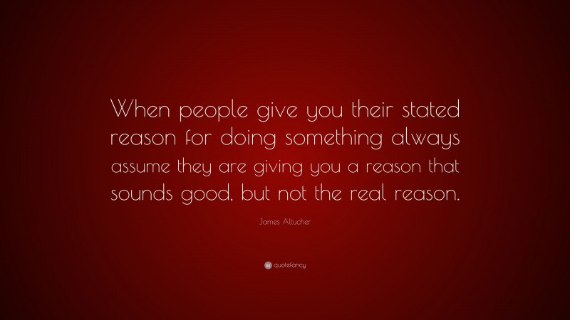 James Altucher Quote: “When people give you their stated reason for doing something always assume they are giving you a reason that sounds good, but not the real reason.”
