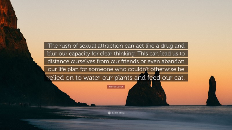 Harriet Lerner Quote: “The rush of sexual attraction can act like a drug and blur our capacity for clear thinking. This can lead us to distance ourselves from our friends or even abandon our life plan for someone who couldn’t otherwise be relied on to water our plants and feed our cat.”