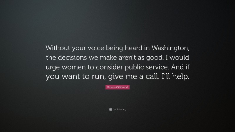 Kirsten Gillibrand Quote: “Without your voice being heard in Washington, the decisions we make aren’t as good. I would urge women to consider public service. And if you want to run, give me a call. I’ll help.”
