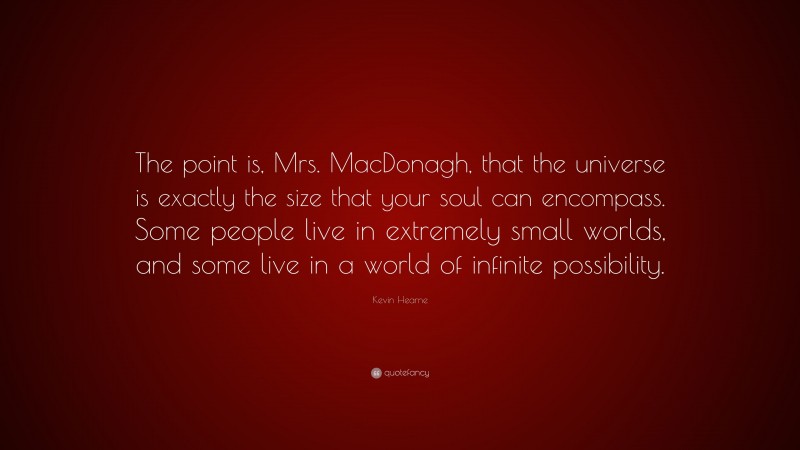 Kevin Hearne Quote: “The point is, Mrs. MacDonagh, that the universe is exactly the size that your soul can encompass. Some people live in extremely small worlds, and some live in a world of infinite possibility.”