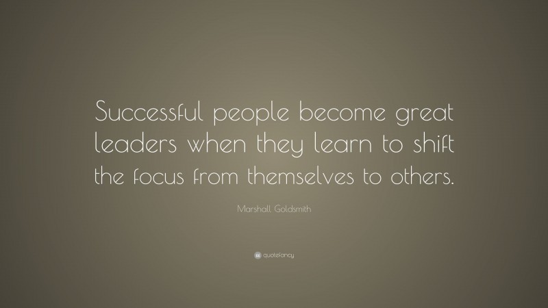 Marshall Goldsmith Quote: “Successful people become great leaders when they learn to shift the focus from themselves to others.”