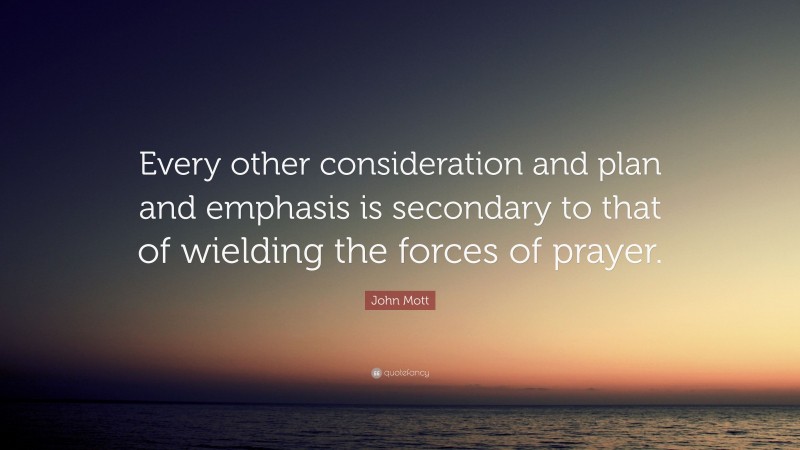 John Mott Quote: “Every other consideration and plan and emphasis is secondary to that of wielding the forces of prayer.”