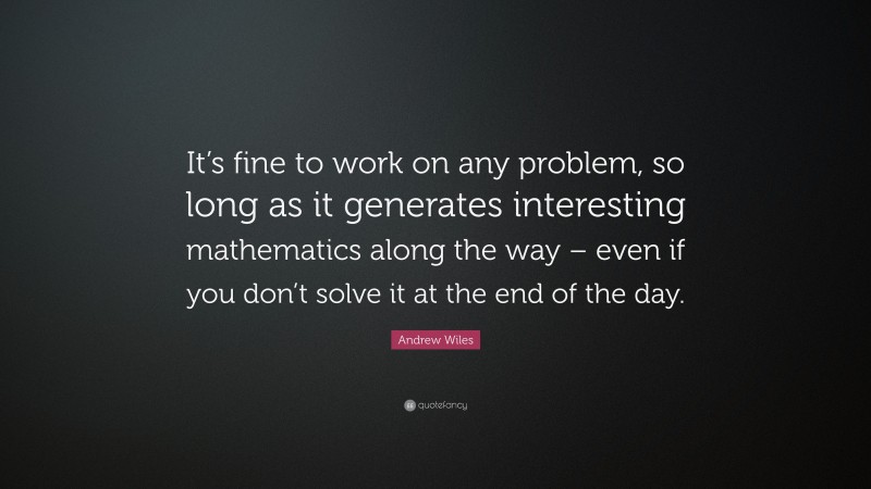 Andrew Wiles Quote: “It’s fine to work on any problem, so long as it generates interesting mathematics along the way – even if you don’t solve it at the end of the day.”