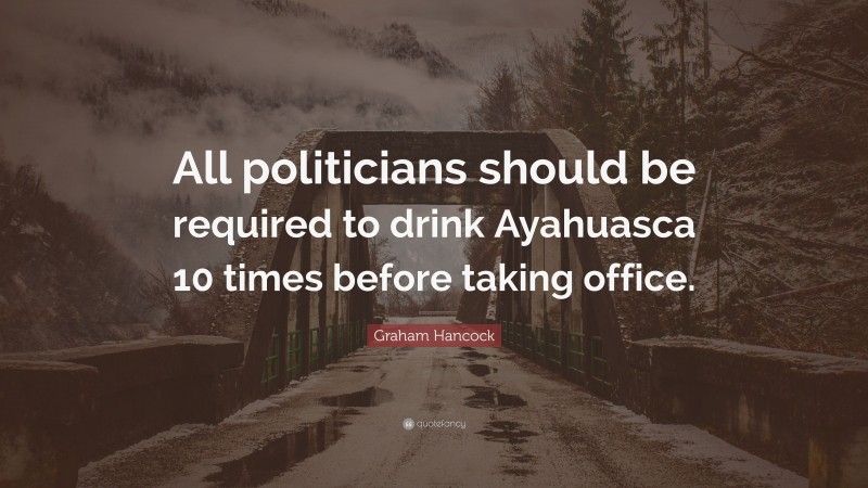 Graham Hancock Quote: “All politicians should be required to drink Ayahuasca 10 times before taking office.”