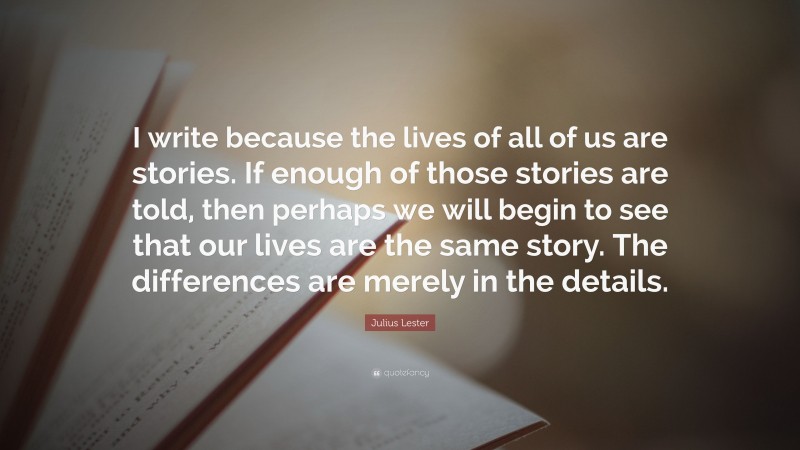Julius Lester Quote: “I write because the lives of all of us are stories. If enough of those stories are told, then perhaps we will begin to see that our lives are the same story. The differences are merely in the details.”
