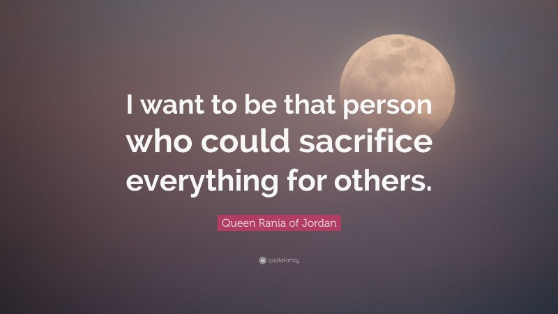 Queen Rania of Jordan Quote: “I want to be that person who could sacrifice everything for others.”