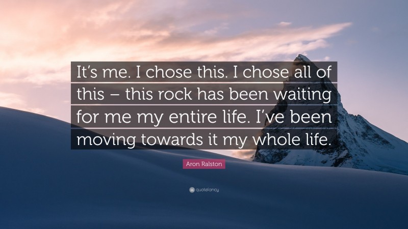 Aron Ralston Quote: “It’s me. I chose this. I chose all of this – this rock has been waiting for me my entire life. I’ve been moving towards it my whole life.”