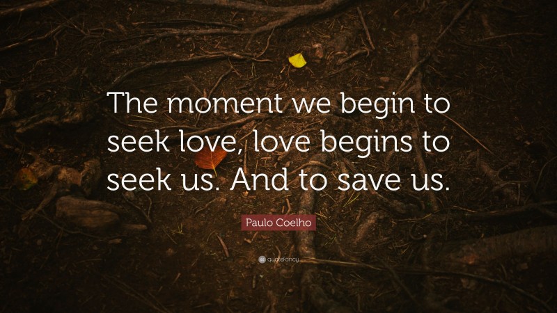 Paulo Coelho Quote: “The moment we begin to seek love, love begins to seek us. And to save us.”