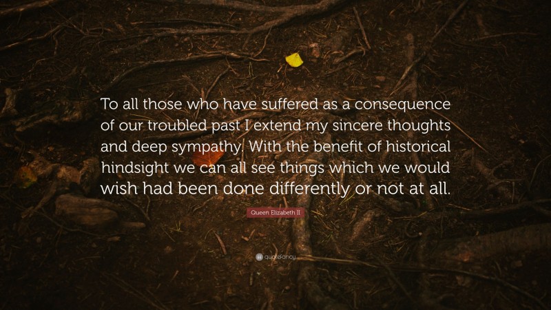 Queen Elizabeth II Quote: “To all those who have suffered as a consequence of our troubled past I extend my sincere thoughts and deep sympathy. With the benefit of historical hindsight we can all see things which we would wish had been done differently or not at all.”
