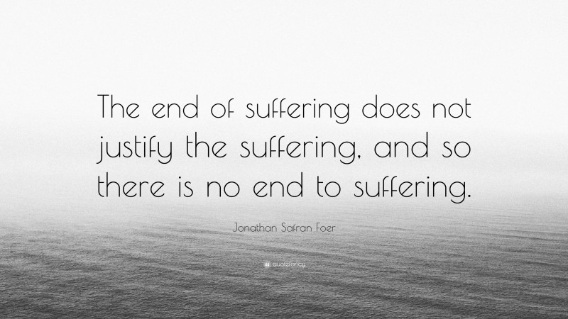 Jonathan Safran Foer Quote: “The end of suffering does not justify the suffering, and so there is no end to suffering.”