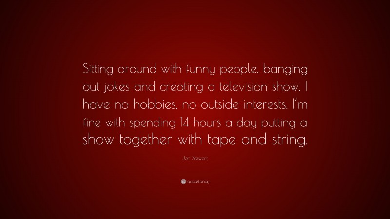 Jon Stewart Quote: “Sitting around with funny people, banging out jokes and creating a television show. I have no hobbies, no outside interests. I’m fine with spending 14 hours a day putting a show together with tape and string.”