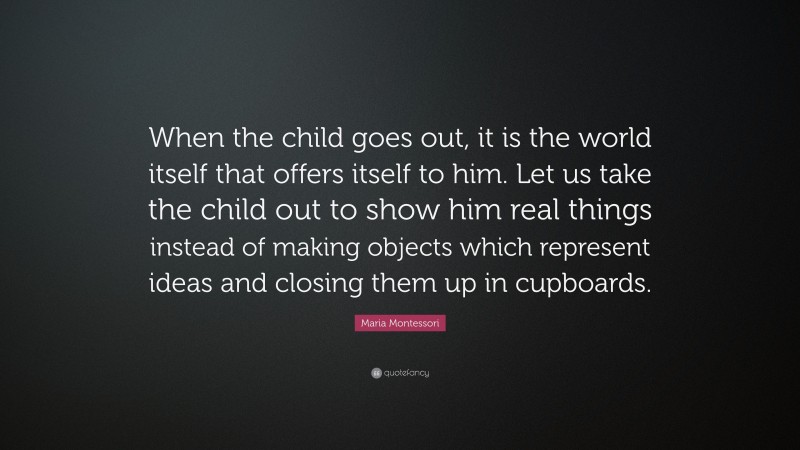 Maria Montessori Quote: “When the child goes out, it is the world itself that offers itself to him. Let us take the child out to show him real things instead of making objects which represent ideas and closing them up in cupboards.”