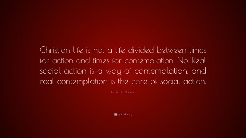 Henri J.M. Nouwen Quote: “Christian life is not a life divided between times for action and times for contemplation. No. Real social action is a way of contemplation, and real contemplation is the core of social action.”