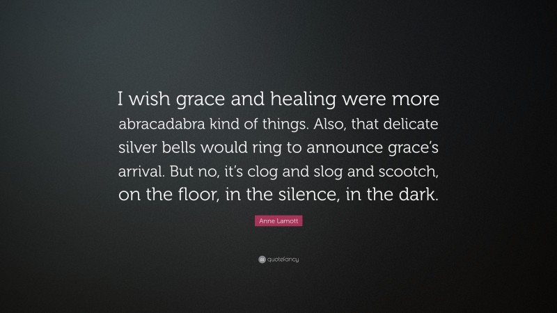 Anne Lamott Quote: “I wish grace and healing were more abracadabra kind of things. Also, that delicate silver bells would ring to announce grace’s arrival. But no, it’s clog and slog and scootch, on the floor, in the silence, in the dark.”