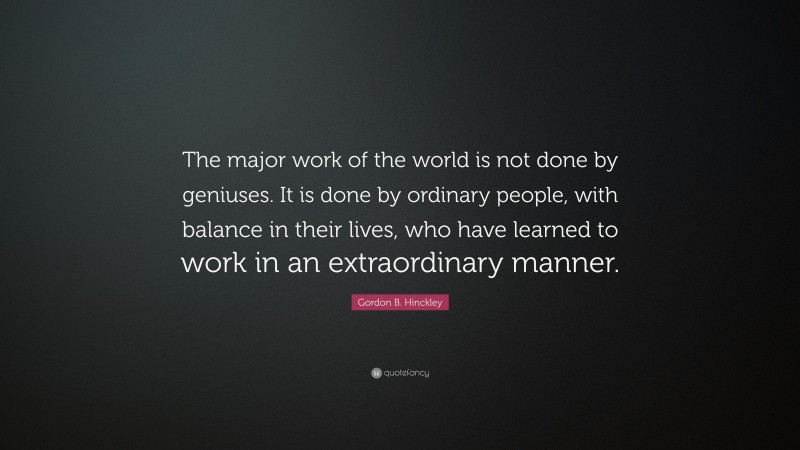 Gordon B. Hinckley Quote: “The major work of the world is not done by geniuses. It is done by ordinary people, with balance in their lives, who have learned to work in an extraordinary manner.”