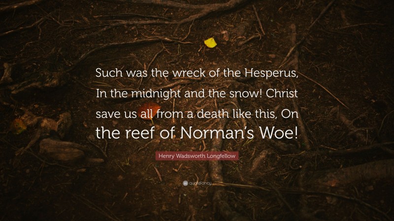 Henry Wadsworth Longfellow Quote: “Such was the wreck of the Hesperus, In the midnight and the snow! Christ save us all from a death like this, On the reef of Norman’s Woe!”