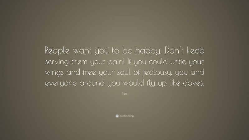 Rumi Quote: “People want you to be happy. Don’t keep serving them your pain! If you could untie your wings and free your soul of jealousy, you and everyone around you would fly up like doves.”