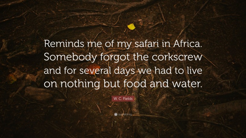 W. C. Fields Quote: “Reminds me of my safari in Africa. Somebody forgot the corkscrew and for several days we had to live on nothing but food and water.”