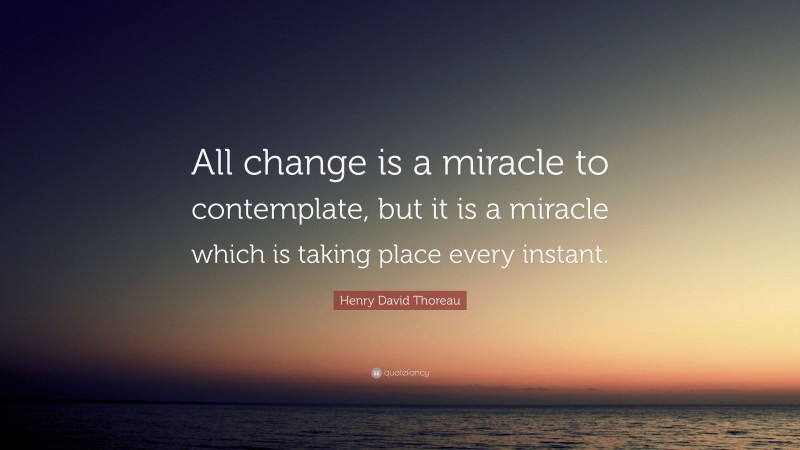 Henry David Thoreau Quote: “All change is a miracle to contemplate, but it is a miracle which is taking place every instant.”