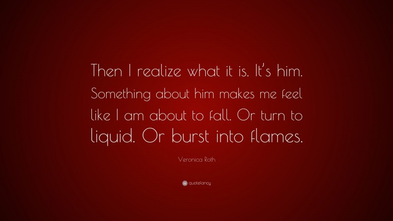 Veronica Roth Quote: “Then I realize what it is. It’s him. Something about him makes me feel like I am about to fall. Or turn to liquid. Or burst into flames.”