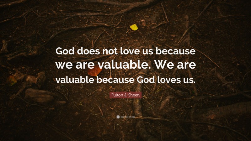 Fulton J. Sheen Quote: “God does not love us because we are valuable. We are valuable because God loves us.”