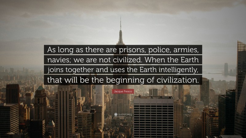 Jacque Fresco Quote: “As long as there are prisons, police, armies, navies; we are not civilized. When the Earth joins together and uses the Earth intelligently, that will be the beginning of civilization.”