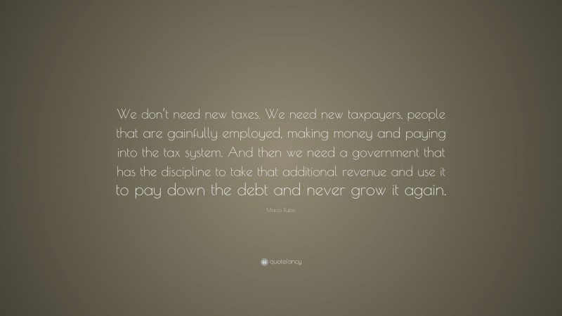 Marco Rubio Quote: “We don’t need new taxes. We need new taxpayers, people that are gainfully employed, making money and paying into the tax system. And then we need a government that has the discipline to take that additional revenue and use it to pay down the debt and never grow it again.”