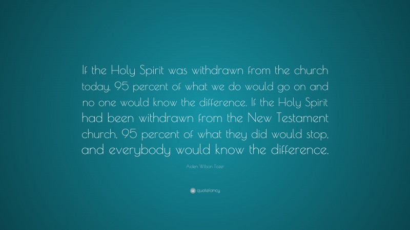 Aiden Wilson Tozer Quote: “If the Holy Spirit was withdrawn from the church today, 95 percent of what we do would go on and no one would know the difference. If the Holy Spirit had been withdrawn from the New Testament church, 95 percent of what they did would stop, and everybody would know the difference.”