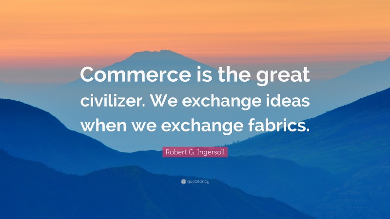 Robert G. Ingersoll Quote: “Commerce is the great civilizer. We exchange ideas when we exchange fabrics.”