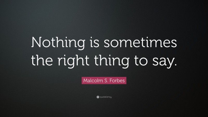 Malcolm S. Forbes Quote: “Nothing is sometimes the right thing to say.”