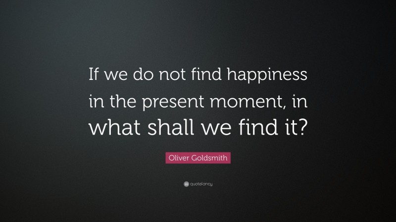Oliver Goldsmith Quote: “If we do not find happiness in the present moment, in what shall we find it?”