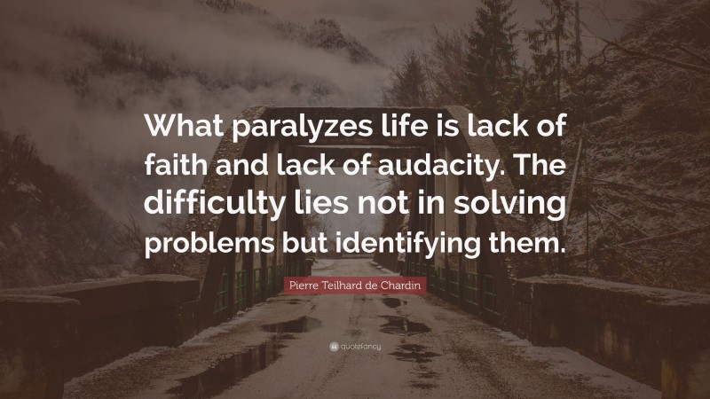 Pierre Teilhard de Chardin Quote: “What paralyzes life is lack of faith and lack of audacity. The difficulty lies not in solving problems but identifying them.”