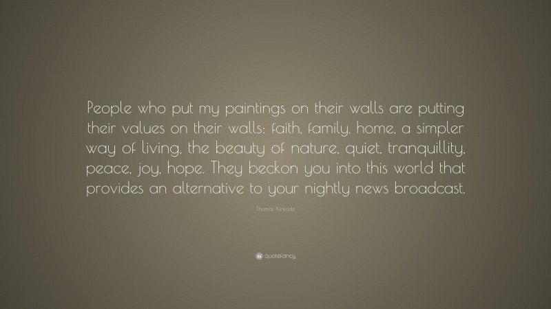 Thomas Kinkade Quote: “People who put my paintings on their walls are putting their values on their walls: faith, family, home, a simpler way of living, the beauty of nature, quiet, tranquillity, peace, joy, hope. They beckon you into this world that provides an alternative to your nightly news broadcast.”
