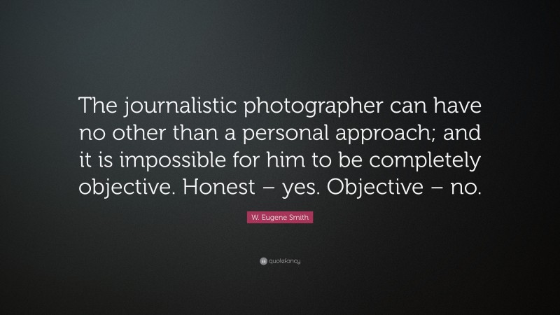W. Eugene Smith Quote: “The journalistic photographer can have no other than a personal approach; and it is impossible for him to be completely objective. Honest – yes. Objective – no.”