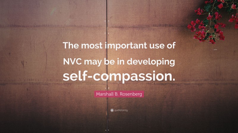 Marshall B. Rosenberg Quote: “The most important use of NVC may be in developing self-compassion.”